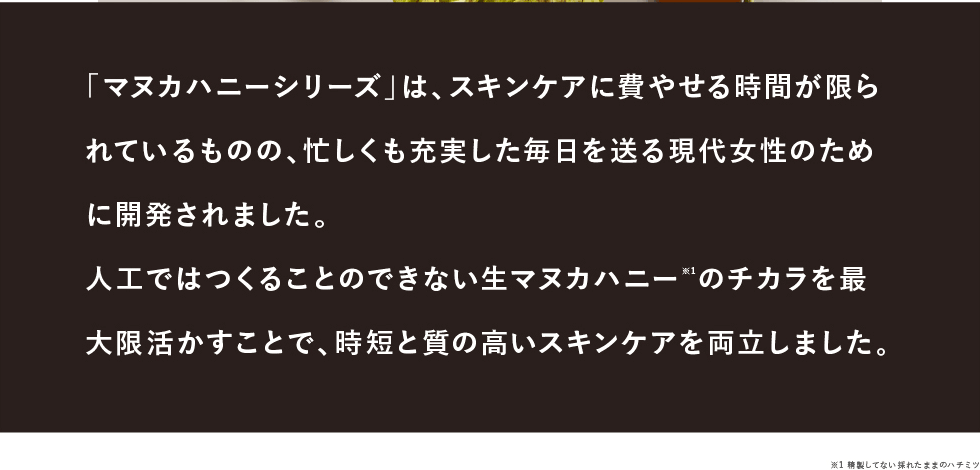 「マヌカハニーシリーズ」は、スキンケアに費やせる時間が限られているものの、忙しくも充実した毎日を送る現代女性のために開発されました。人工ではつくることのできない生マヌカハニー※1のチカラを最大限活かすことで、時短と質の高いスキンケアを両立しました。