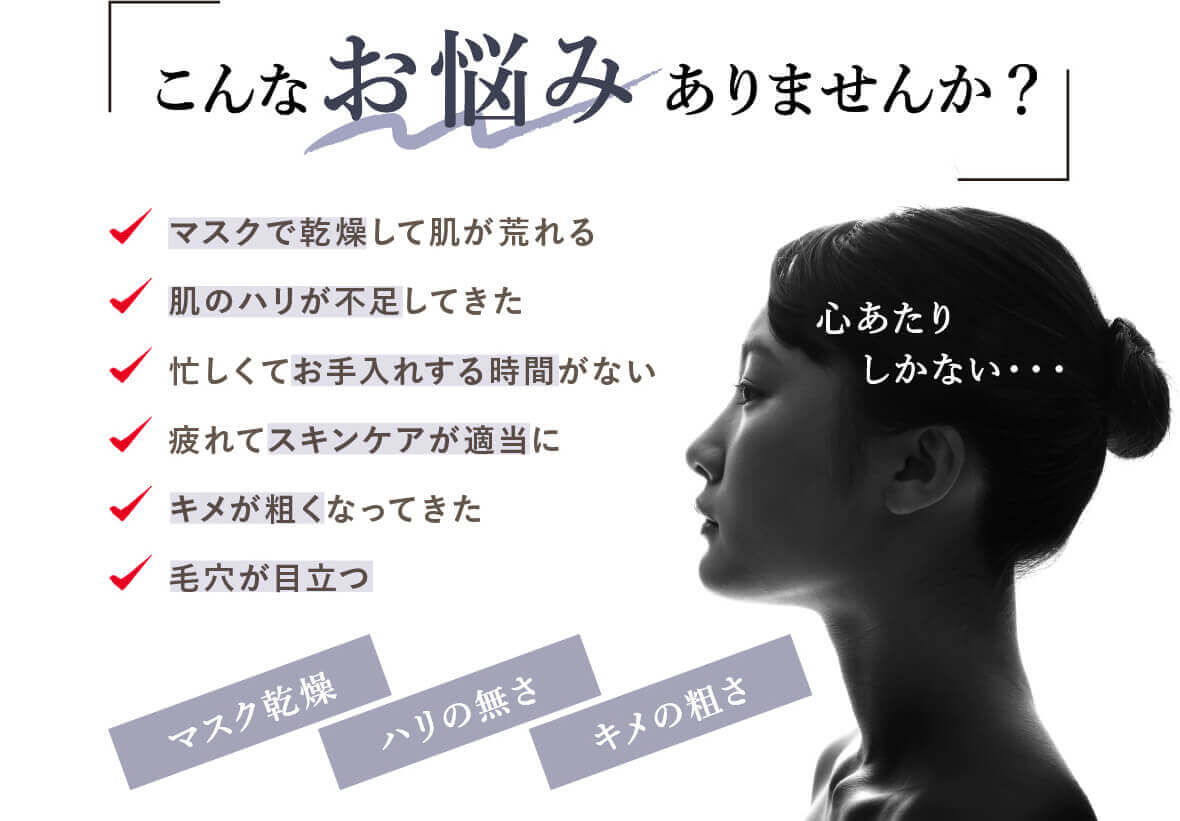 こんなお悩みありませんか? マスクで乾燥して肌が荒れる 肌のハリが不足してきた 忙しくてお手入れする時間がない 疲れてスキンケアが適当にキメが粗くなってきた 毛穴が目立つ 心あたりしかない・・・